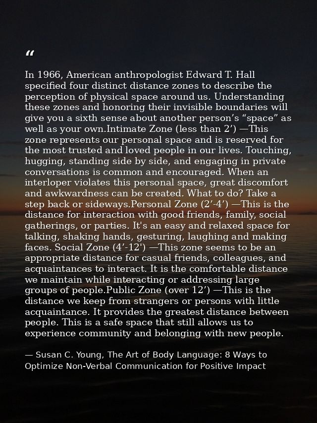 In 1966, American anthropologist Edward T. Hall specified four distinct distance zones to describe the perception of phy — Susan C. Young, The Art of Body Language: 8 Ways to Optimize Non-Verbal Communication for Positive Impact