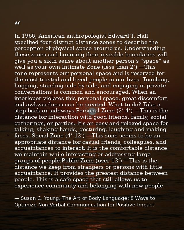 In 1966, American anthropologist Edward T. Hall specified four distinct distance zones to describe the perception of phy — Susan C. Young, The Art of Body Language: 8 Ways to Optimize Non-Verbal Communication for Positive Impact