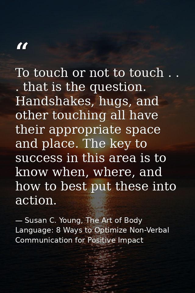 To touch or not to touch . . . that is the question. Handshakes, hugs, and other touching all have their appropriate spa — Susan C. Young, The Art of Body Language: 8 Ways to Optimize Non-Verbal Communication for Positive Impact