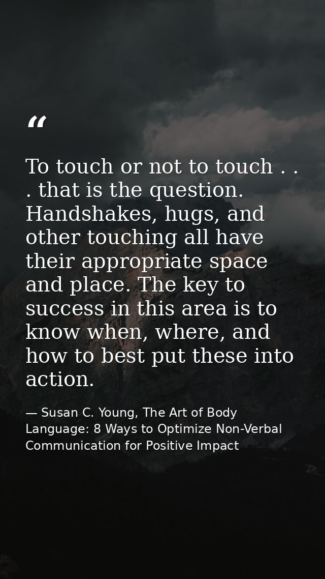 To touch or not to touch . . . that is the question. Handshakes, hugs, and other touching all have their appropriate spa — Susan C. Young, The Art of Body Language: 8 Ways to Optimize Non-Verbal Communication for Positive Impact