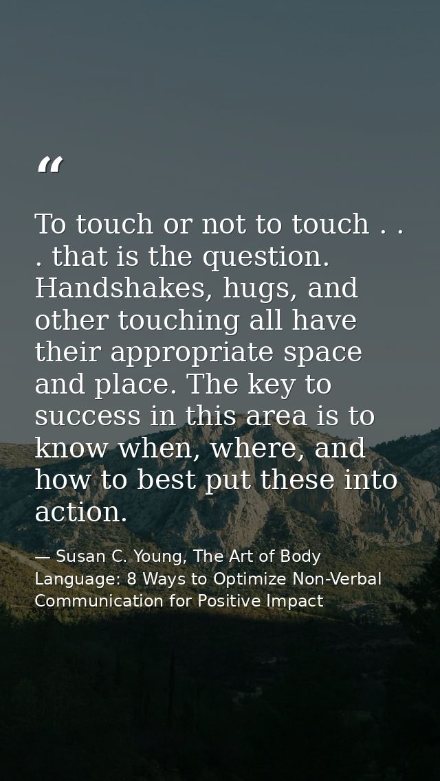 To touch or not to touch . . . that is the question. Handshakes, hugs, and other touching all have their appropriate spa — Susan C. Young, The Art of Body Language: 8 Ways to Optimize Non-Verbal Communication for Positive Impact