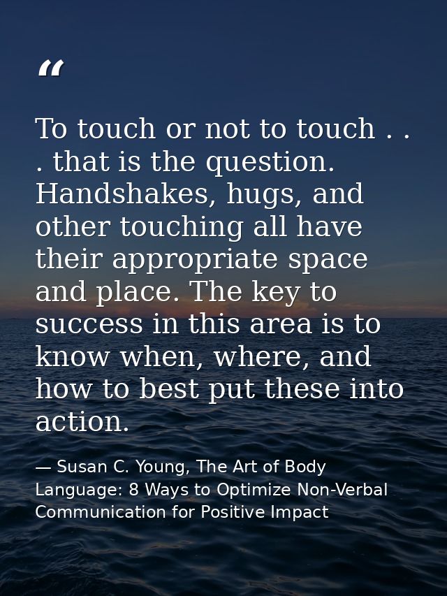 To touch or not to touch . . . that is the question. Handshakes, hugs, and other touching all have their appropriate spa — Susan C. Young, The Art of Body Language: 8 Ways to Optimize Non-Verbal Communication for Positive Impact
