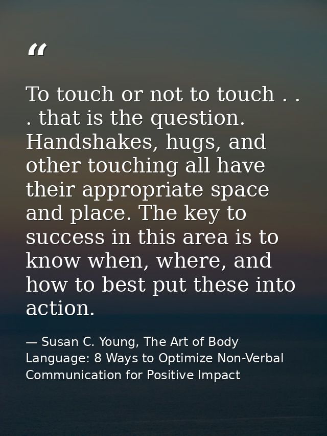 To touch or not to touch . . . that is the question. Handshakes, hugs, and other touching all have their appropriate spa — Susan C. Young, The Art of Body Language: 8 Ways to Optimize Non-Verbal Communication for Positive Impact