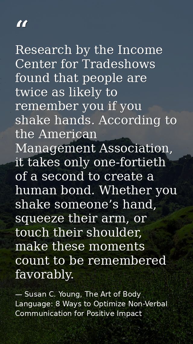 Research by the Income Center for Tradeshows found that people are twice as likely to remember you if you shake hands. A — Susan C. Young, The Art of Body Language: 8 Ways to Optimize Non-Verbal Communication for Positive Impact
