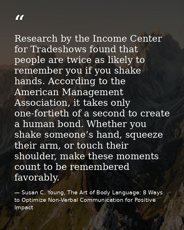 Research by the Income Center for Tradeshows found that people are twice as likely to remember you if you shake hands. A — Susan C. Young, The Art of Body Language: 8 Ways to Optimize Non-Verbal Communication for Positive Impact