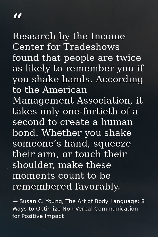 Research by the Income Center for Tradeshows found that people are twice as likely to remember you if you shake hands. A — Susan C. Young, The Art of Body Language: 8 Ways to Optimize Non-Verbal Communication for Positive Impact