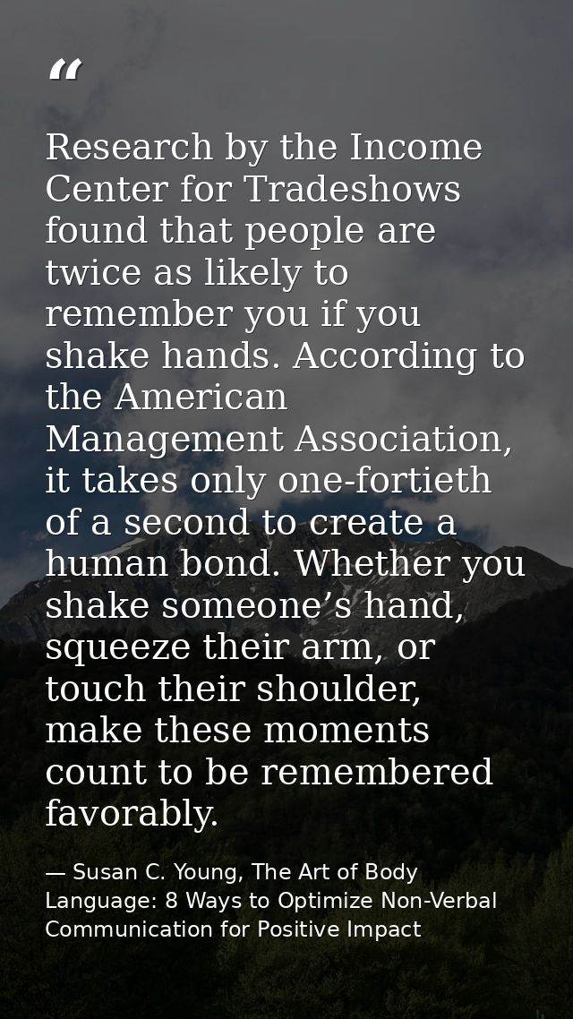 Research by the Income Center for Tradeshows found that people are twice as likely to remember you if you shake hands. A — Susan C. Young, The Art of Body Language: 8 Ways to Optimize Non-Verbal Communication for Positive Impact