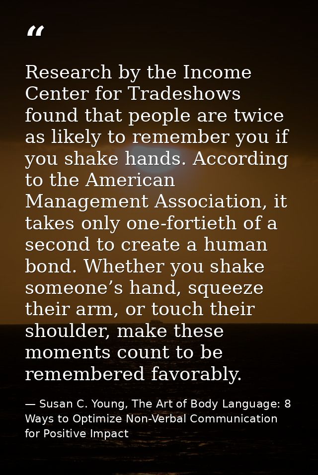 Research by the Income Center for Tradeshows found that people are twice as likely to remember you if you shake hands. A — Susan C. Young, The Art of Body Language: 8 Ways to Optimize Non-Verbal Communication for Positive Impact