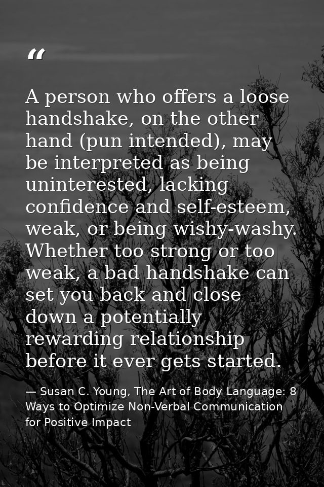 A person who offers a loose handshake, on the other hand (pun intended), may be interpreted as being uninterested, lacki — Susan C. Young, The Art of Body Language: 8 Ways to Optimize Non-Verbal Communication for Positive Impact