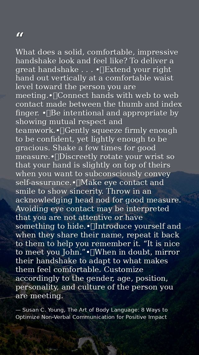What does a solid, comfortable, impressive handshake look and feel like? To deliver a great handshake . . . •	Extend you — Susan C. Young, The Art of Body Language: 8 Ways to Optimize Non-Verbal Communication for Positive Impact