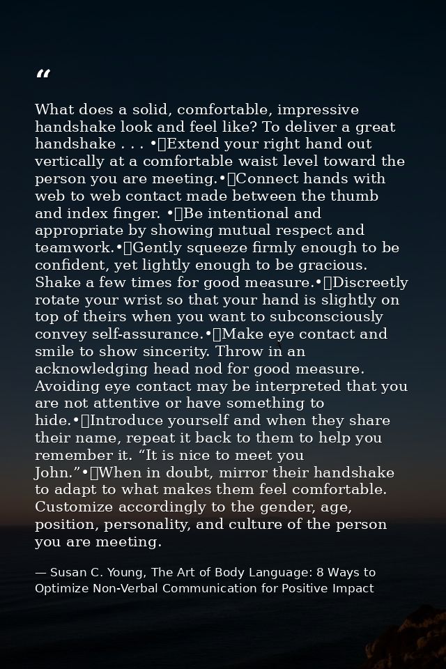 What does a solid, comfortable, impressive handshake look and feel like? To deliver a great handshake . . . •	Extend you — Susan C. Young, The Art of Body Language: 8 Ways to Optimize Non-Verbal Communication for Positive Impact