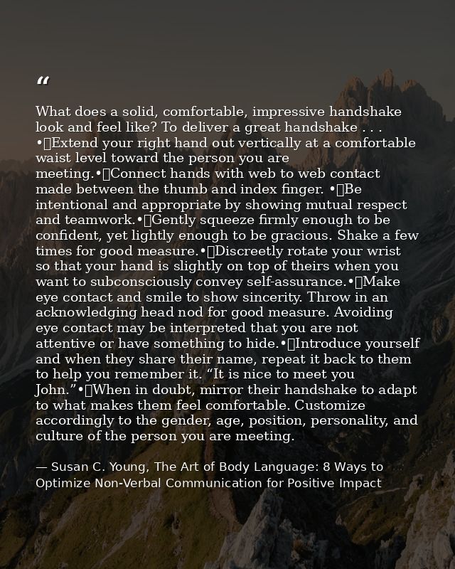 What does a solid, comfortable, impressive handshake look and feel like? To deliver a great handshake . . . •	Extend you — Susan C. Young, The Art of Body Language: 8 Ways to Optimize Non-Verbal Communication for Positive Impact