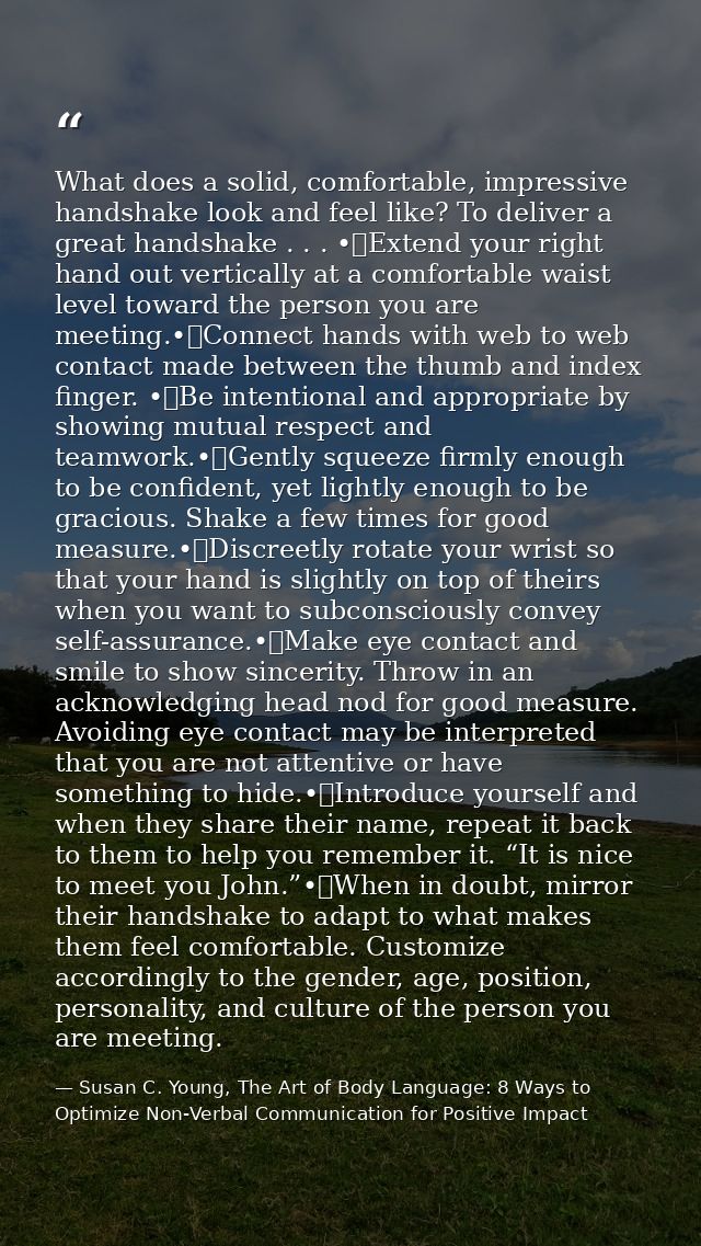 What does a solid, comfortable, impressive handshake look and feel like? To deliver a great handshake . . . •	Extend you — Susan C. Young, The Art of Body Language: 8 Ways to Optimize Non-Verbal Communication for Positive Impact