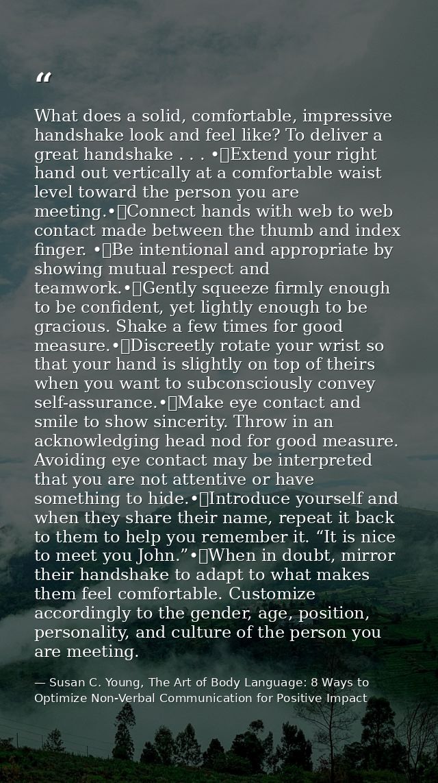 What does a solid, comfortable, impressive handshake look and feel like? To deliver a great handshake . . . •	Extend you — Susan C. Young, The Art of Body Language: 8 Ways to Optimize Non-Verbal Communication for Positive Impact