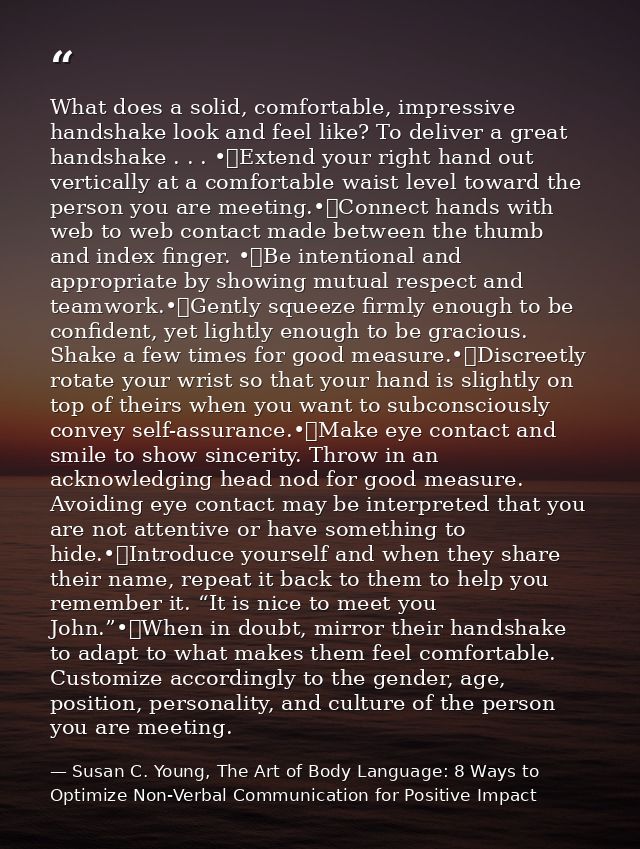 What does a solid, comfortable, impressive handshake look and feel like? To deliver a great handshake . . . •	Extend you — Susan C. Young, The Art of Body Language: 8 Ways to Optimize Non-Verbal Communication for Positive Impact