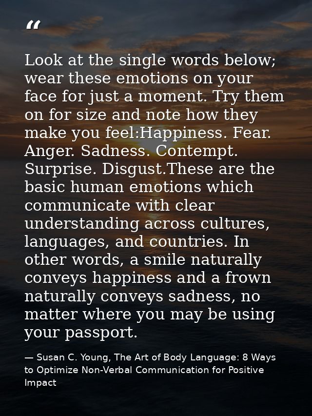Look at the single words below; wear these emotions on your face for just a moment. Try them on for size and note how th — Susan C. Young, The Art of Body Language: 8 Ways to Optimize Non-Verbal Communication for Positive Impact