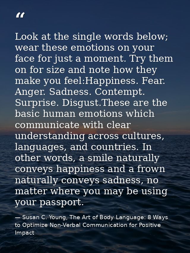 Look at the single words below; wear these emotions on your face for just a moment. Try them on for size and note how th — Susan C. Young, The Art of Body Language: 8 Ways to Optimize Non-Verbal Communication for Positive Impact