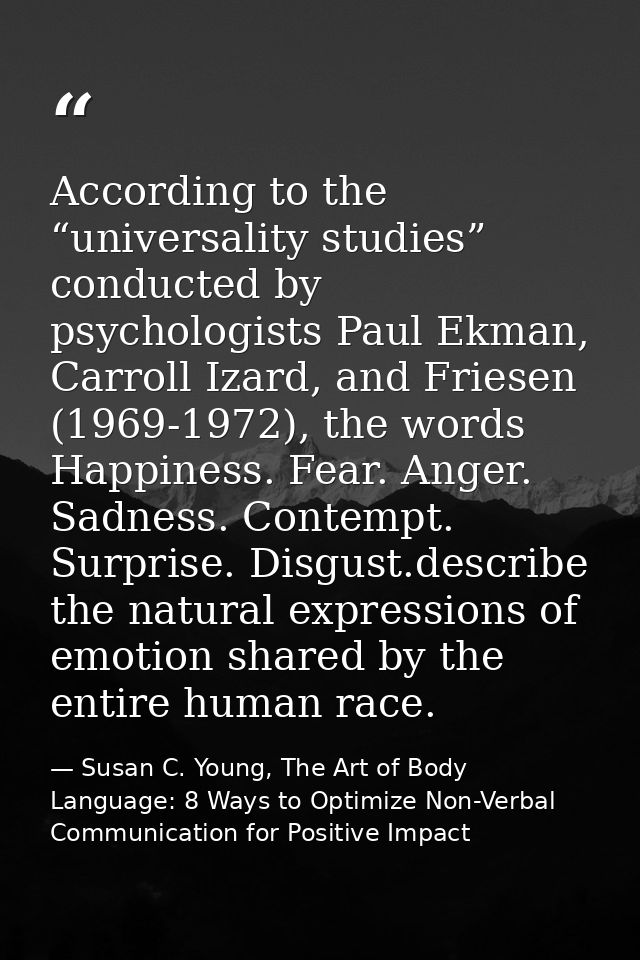 According to the “universality studies” conducted by psychologists Paul Ekman, Carroll Izard, and Friesen (1969-1972), t — Susan C. Young, The Art of Body Language: 8 Ways to Optimize Non-Verbal Communication for Positive Impact