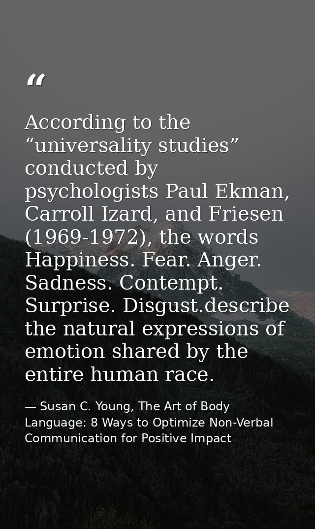 According to the “universality studies” conducted by psychologists Paul Ekman, Carroll Izard, and Friesen (1969-1972), t — Susan C. Young, The Art of Body Language: 8 Ways to Optimize Non-Verbal Communication for Positive Impact