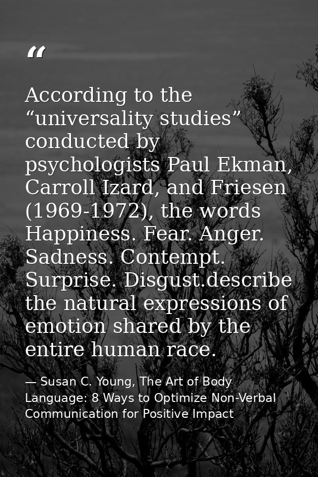 According to the “universality studies” conducted by psychologists Paul Ekman, Carroll Izard, and Friesen (1969-1972), t — Susan C. Young, The Art of Body Language: 8 Ways to Optimize Non-Verbal Communication for Positive Impact