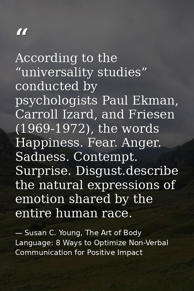 According to the “universality studies” conducted by psychologists Paul Ekman, Carroll Izard, and Friesen (1969-1972), t — Susan C. Young, The Art of Body Language: 8 Ways to Optimize Non-Verbal Communication for Positive Impact
