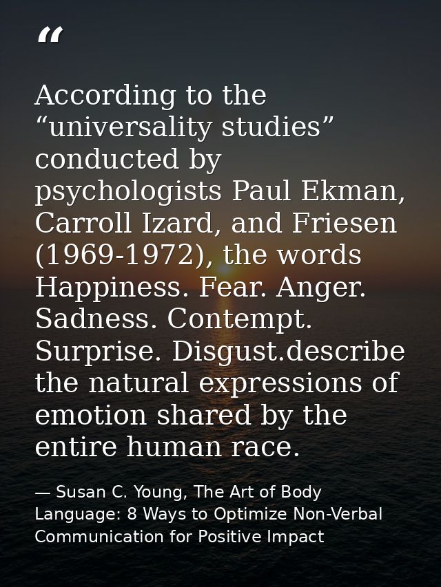 According to the “universality studies” conducted by psychologists Paul Ekman, Carroll Izard, and Friesen (1969-1972), t — Susan C. Young, The Art of Body Language: 8 Ways to Optimize Non-Verbal Communication for Positive Impact