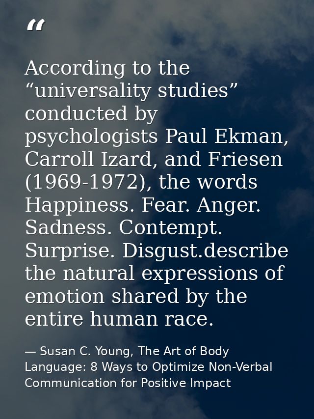 According to the “universality studies” conducted by psychologists Paul Ekman, Carroll Izard, and Friesen (1969-1972), t — Susan C. Young, The Art of Body Language: 8 Ways to Optimize Non-Verbal Communication for Positive Impact