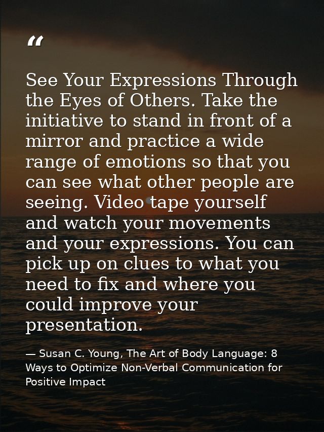 See Your Expressions Through the Eyes of Others. Take the initiative to stand in front of a mirror and practice a wide r — Susan C. Young, The Art of Body Language: 8 Ways to Optimize Non-Verbal Communication for Positive Impact