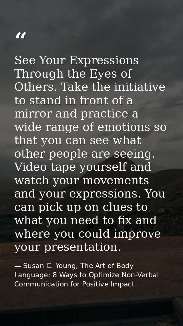 See Your Expressions Through the Eyes of Others. Take the initiative to stand in front of a mirror and practice a wide r — Susan C. Young, The Art of Body Language: 8 Ways to Optimize Non-Verbal Communication for Positive Impact