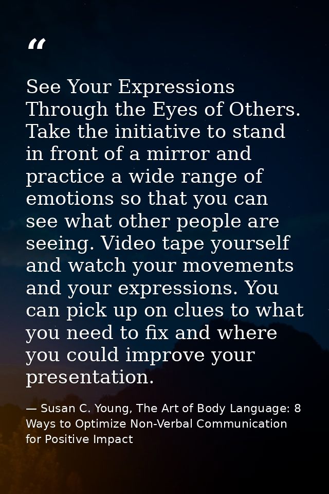 See Your Expressions Through the Eyes of Others. Take the initiative to stand in front of a mirror and practice a wide r — Susan C. Young, The Art of Body Language: 8 Ways to Optimize Non-Verbal Communication for Positive Impact