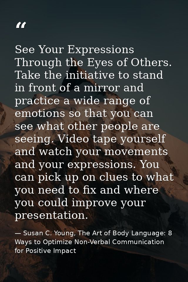 See Your Expressions Through the Eyes of Others. Take the initiative to stand in front of a mirror and practice a wide r — Susan C. Young, The Art of Body Language: 8 Ways to Optimize Non-Verbal Communication for Positive Impact