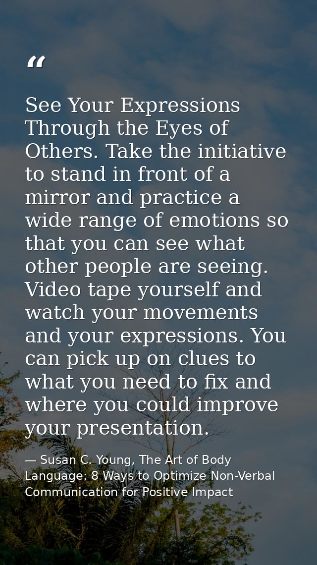 See Your Expressions Through the Eyes of Others. Take the initiative to stand in front of a mirror and practice a wide r — Susan C. Young, The Art of Body Language: 8 Ways to Optimize Non-Verbal Communication for Positive Impact