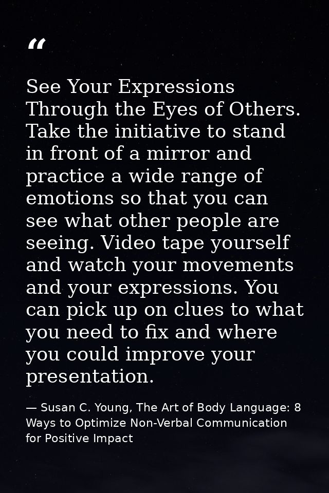 See Your Expressions Through the Eyes of Others. Take the initiative to stand in front of a mirror and practice a wide r — Susan C. Young, The Art of Body Language: 8 Ways to Optimize Non-Verbal Communication for Positive Impact