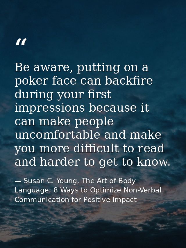 Be aware, putting on a poker face can backfire during your first impressions because it can make people uncomfortable an — Susan C. Young, The Art of Body Language: 8 Ways to Optimize Non-Verbal Communication for Positive Impact