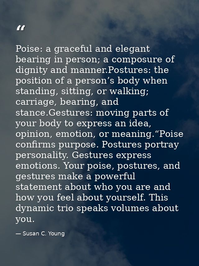 Poise: a graceful and elegant bearing in person; a composure of dignity and manner.Postures: the position of a person’s  — Susan C. Young