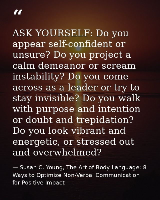 ASK YOURSELF: Do you appear self-confident or unsure? Do you project a calm demeanor or scream instability? Do you come  — Susan C. Young, The Art of Body Language: 8 Ways to Optimize Non-Verbal Communication for Positive Impact