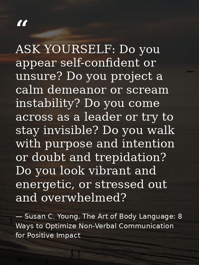 ASK YOURSELF: Do you appear self-confident or unsure? Do you project a calm demeanor or scream instability? Do you come  — Susan C. Young, The Art of Body Language: 8 Ways to Optimize Non-Verbal Communication for Positive Impact