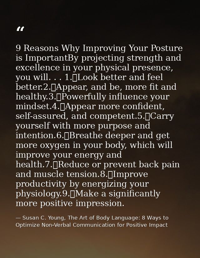 9 Reasons Why Improving Your Posture is ImportantBy projecting strength and excellence in your physical presence, you wi — Susan C. Young, The Art of Body Language: 8 Ways to Optimize Non-Verbal Communication for Positive Impact