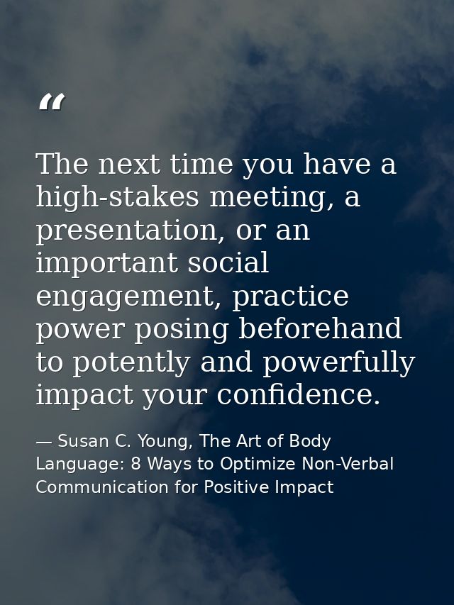 The next time you have a high-stakes meeting, a presentation, or an important social engagement, practice power posing b — Susan C. Young, The Art of Body Language: 8 Ways to Optimize Non-Verbal Communication for Positive Impact