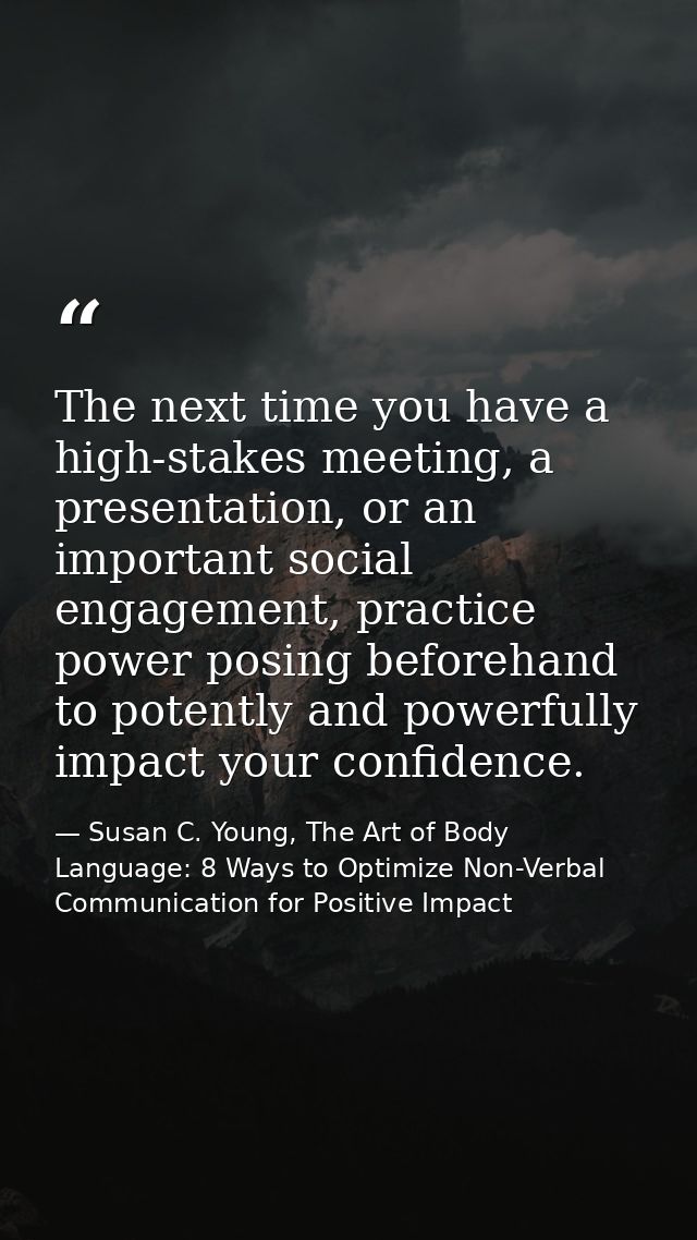 The next time you have a high-stakes meeting, a presentation, or an important social engagement, practice power posing b — Susan C. Young, The Art of Body Language: 8 Ways to Optimize Non-Verbal Communication for Positive Impact