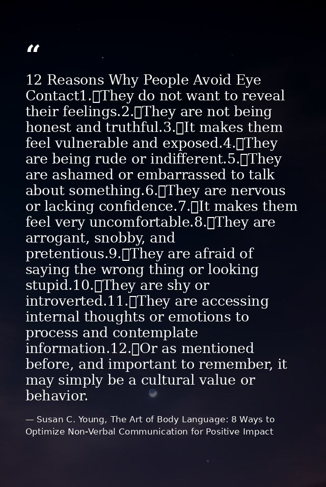 12 Reasons Why People Avoid Eye Contact1.	They do not want to reveal their feelings.2.	They are not being honest and tru — Susan C. Young, The Art of Body Language: 8 Ways to Optimize Non-Verbal Communication for Positive Impact