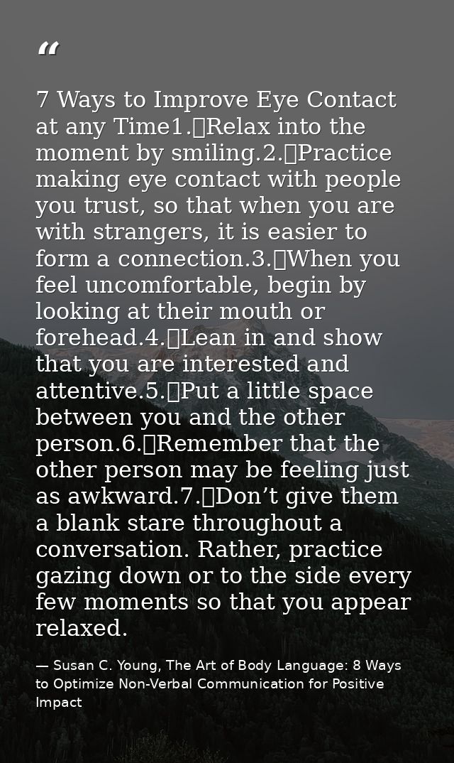 7 Ways to Improve Eye Contact at any Time1.	Relax into the moment by smiling.2.	Practice making eye contact with people  — Susan C. Young, The Art of Body Language: 8 Ways to Optimize Non-Verbal Communication for Positive Impact