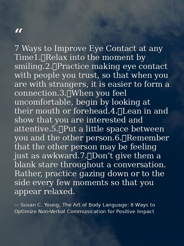 7 Ways to Improve Eye Contact at any Time1.	Relax into the moment by smiling.2.	Practice making eye contact with people  — Susan C. Young, The Art of Body Language: 8 Ways to Optimize Non-Verbal Communication for Positive Impact
