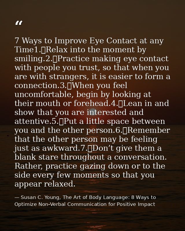 7 Ways to Improve Eye Contact at any Time1.	Relax into the moment by smiling.2.	Practice making eye contact with people  — Susan C. Young, The Art of Body Language: 8 Ways to Optimize Non-Verbal Communication for Positive Impact