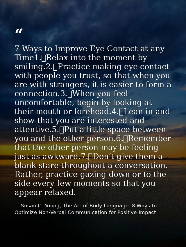 7 Ways to Improve Eye Contact at any Time1.	Relax into the moment by smiling.2.	Practice making eye contact with people  — Susan C. Young, The Art of Body Language: 8 Ways to Optimize Non-Verbal Communication for Positive Impact