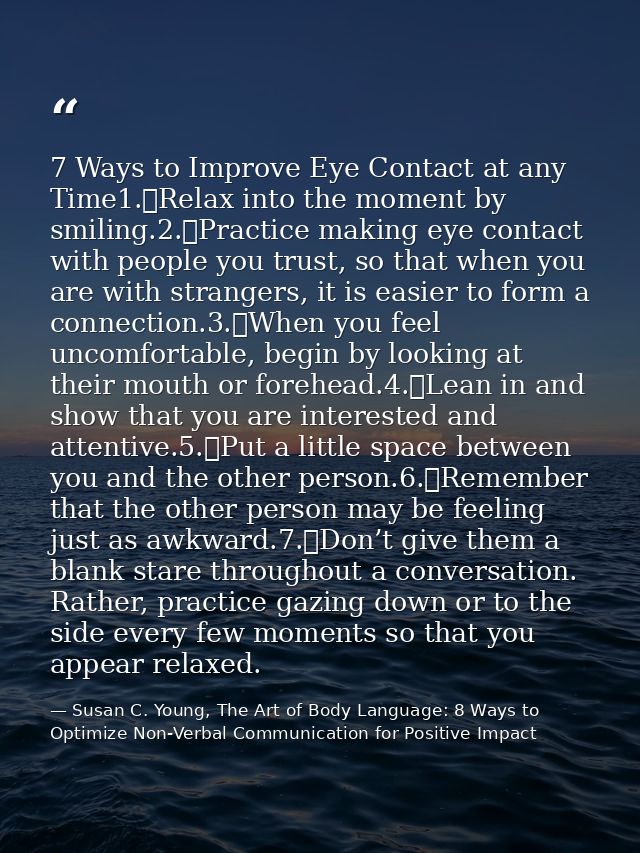 7 Ways to Improve Eye Contact at any Time1.	Relax into the moment by smiling.2.	Practice making eye contact with people  — Susan C. Young, The Art of Body Language: 8 Ways to Optimize Non-Verbal Communication for Positive Impact
