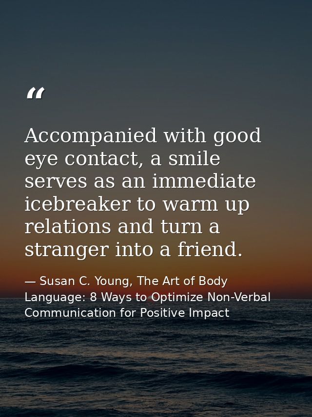 Accompanied with good eye contact, a smile serves as an immediate icebreaker to warm up relations and turn a stranger in — Susan C. Young, The Art of Body Language: 8 Ways to Optimize Non-Verbal Communication for Positive Impact