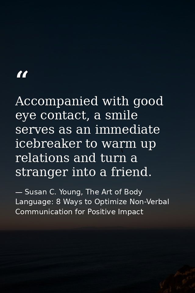 Accompanied with good eye contact, a smile serves as an immediate icebreaker to warm up relations and turn a stranger in — Susan C. Young, The Art of Body Language: 8 Ways to Optimize Non-Verbal Communication for Positive Impact