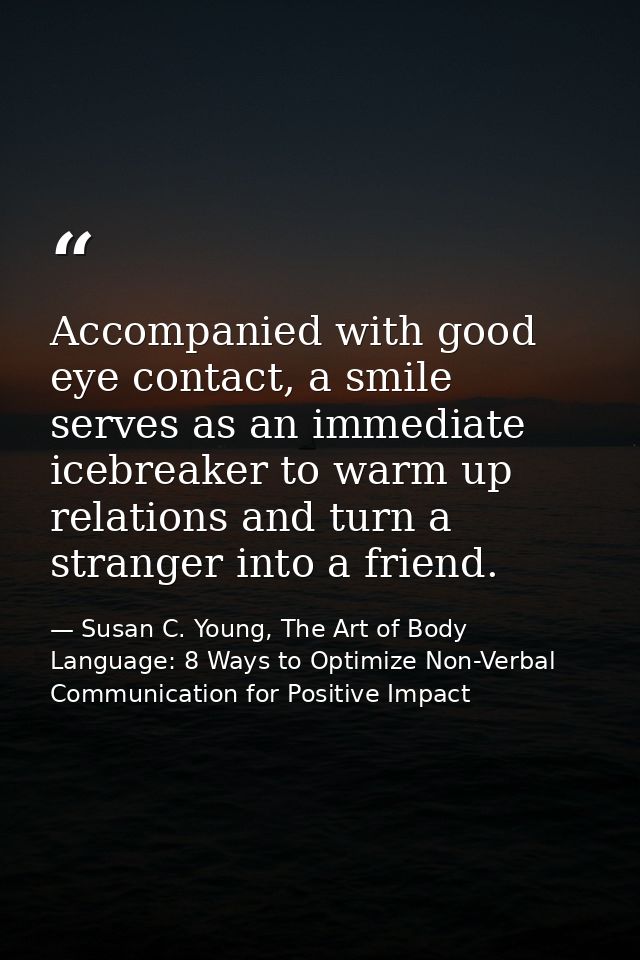 Accompanied with good eye contact, a smile serves as an immediate icebreaker to warm up relations and turn a stranger in — Susan C. Young, The Art of Body Language: 8 Ways to Optimize Non-Verbal Communication for Positive Impact