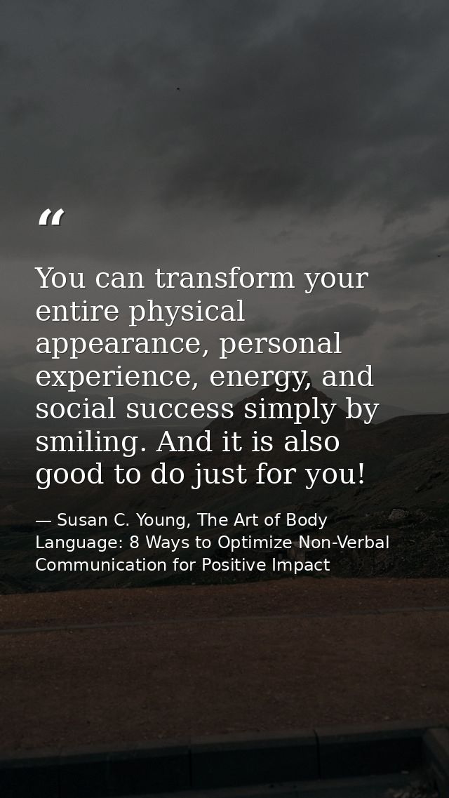 You can transform your entire physical appearance, personal experience, energy, and social success simply by smiling. An — Susan C. Young, The Art of Body Language: 8 Ways to Optimize Non-Verbal Communication for Positive Impact